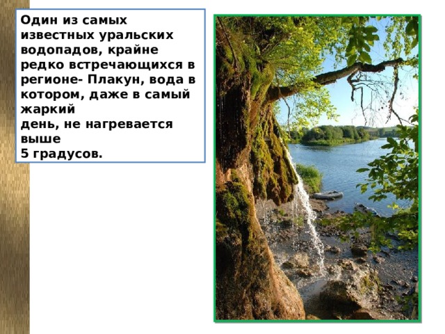 Один из самых известных уральских водопадов, крайне редко встречающихся в регионе- Плакун, вода в котором, даже в самый жаркий  день, не нагревается выше 5 градусов.