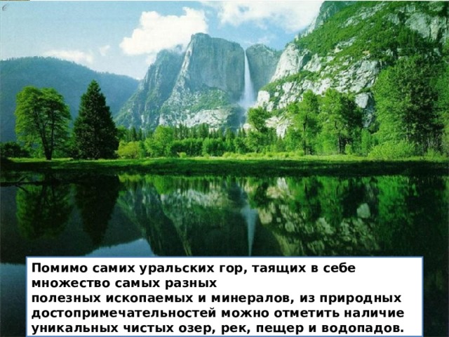 Помимо самих уральских гор, таящих в себе множество самых разных  полезных ископаемых и минералов, из природных  достопримечательностей можно отметить наличие уникальных чистых озер, рек, пещер и водопадов.