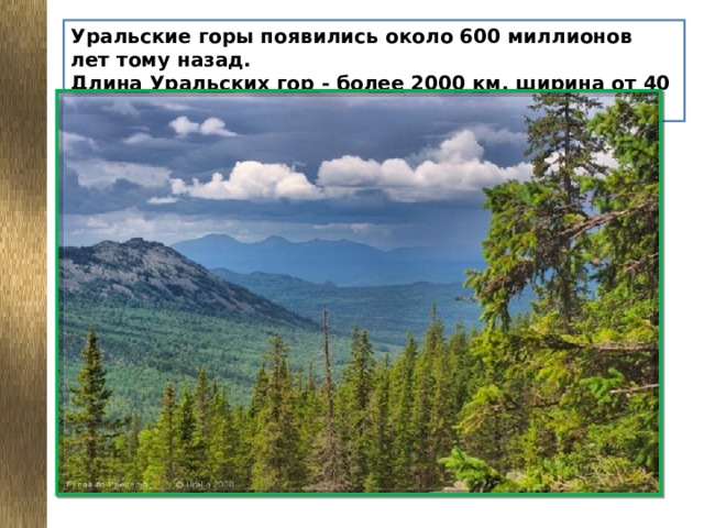 Уральские горы появились около 600 миллионов лет тому назад.  Длина Уральских гор - более 2000 км, ширина от 40 до 150 км.