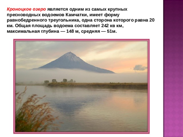 Кроноцкое озеро является одним из самых крупных пресноводных водоемов Камчатки, имеет форму равнобедренного треугольника, одна сторона которого равна 20 км. Общая площадь водоема составляет 242 кв км, максимальная глубина — 148 м, средняя — 51м.