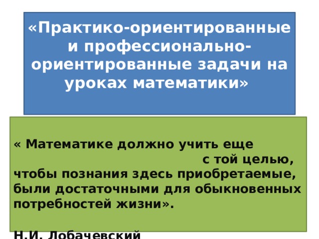 «Практико-ориентированные и профессионально-ориентированные задачи на уроках математики»    « Математике должно учить еще с той целью, чтобы познания здесь приобретаемые, были достаточными для обыкновенных потребностей жизни».  Н.И. Лобачевский