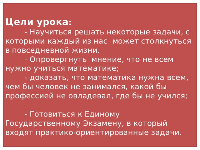 Цели урока :  - Научиться решать некоторые задачи, с которыми каждый из нас может столкнуться в повседневной жизни.  - Опровергнуть мнение, что не всем нужно учиться математике;  - доказать, что математика нужна всем, чем бы человек не занимался, какой бы профессией не овладевал, где бы не учился;  - Готовиться к Единому Государственному Экзамену, в который входят практико-ориентированные задачи.