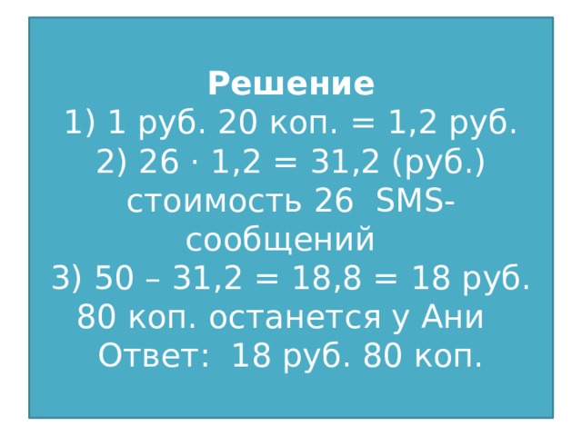 Решение  1) 1 руб. 20 коп. = 1,2 руб.  2) 26 · 1,2 = 31,2 (руб.) стоимость 26 SMS-сообщений  3) 50 – 31,2 = 18,8 = 18 руб. 80 коп. останется у Ани  Ответ: 18 руб. 80 коп.