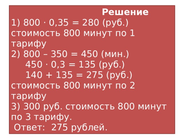 Решение  1) 800 · 0,35 = 280 (руб.) стоимость 800 минут по 1 тарифу  2) 800 – 350 = 450 (мин.)  450 · 0,3 = 135 (руб.)  140 + 135 = 275 (руб.) стоимость 800 минут по 2 тарифу  3) 300 руб. стоимость 800 минут по 3 тарифу.  Ответ: 275 рублей. 