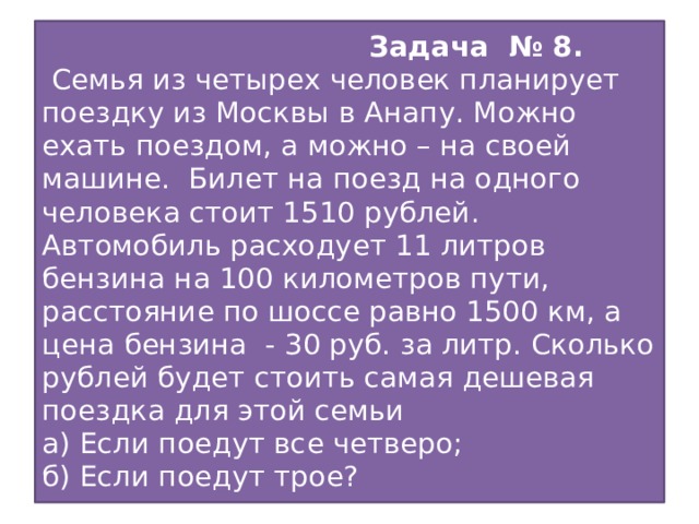 Задача № 8.  Семья из четырех человек планирует поездку из Москвы в Анапу. Можно ехать поездом, а можно – на своей машине. Билет на поезд на одного человека стоит 1510 рублей. Автомобиль расходует 11 литров бензина на 100 километров пути, расстояние по шоссе равно 1500 км, а цена бензина - 30 руб. за литр. Сколько рублей будет стоить самая дешевая поездка для этой семьи  а) Если поедут все четверо;  б) Если поедут трое?