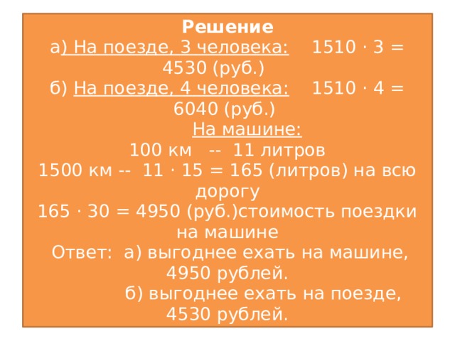 Решение  а ) На поезде, 3 человека: 1510 · 3 = 4530 (руб.)  б) На поезде, 4 человека: 1510 · 4 = 6040 (руб.)   На машине:   100 км -- 11 литров  1500 км -- 11 · 15 = 165 (литров) на всю дорогу  165 · 30 = 4950 (руб.)стоимость поездки на машине  Ответ: а) выгоднее ехать на машине, 4950 рублей.  б) выгоднее ехать на поезде, 4530 рублей.