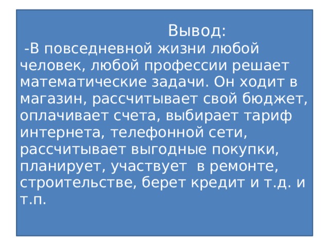 Вывод:  -В повседневной жизни любой человек, любой профессии решает математические задачи. Он ходит в магазин, рассчитывает свой бюджет, оплачивает счета, выбирает тариф интернета, телефонной сети, рассчитывает выгодные покупки, планирует, участвует в ремонте, строительстве, берет кредит и т.д. и т.п.