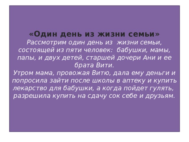 «Один день из жизни семьи»  Рассмотрим один день из жизни семьи, состоящей из пяти человек: бабушки, мамы, папы, и двух детей, старшей дочери Ани и ее брата Вити.  Утром мама, провожая Витю, дала ему деньги и попросила зайти после школы в аптеку и купить лекарство для бабушки, а когда пойдет гулять, разрешила купить на сдачу сок себе и друзьям.