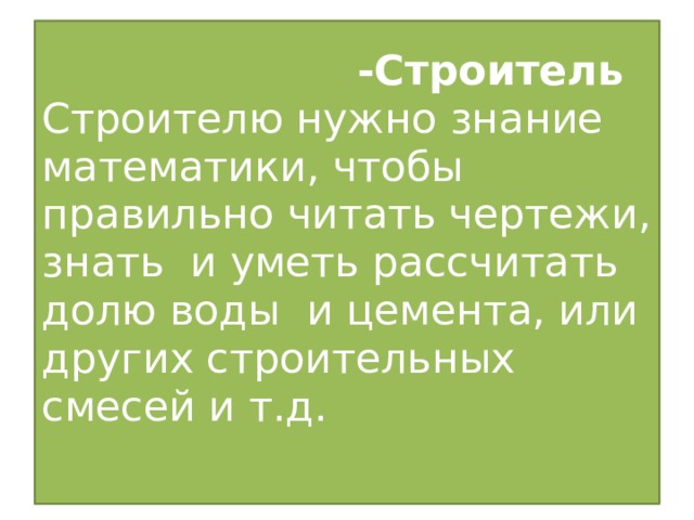 -Строитель   Строителю нужно знание математики, чтобы правильно читать чертежи, знать и уметь рассчитать долю воды и цемента, или других строительных смесей и т.д.