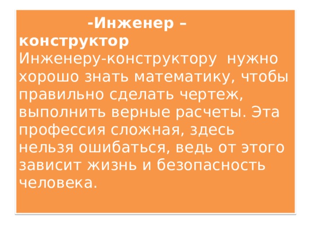 -Инженер – конструктор  Инженеру-конструктору нужно хорошо знать математику, чтобы правильно сделать чертеж, выполнить верные расчеты. Эта профессия сложная, здесь нельзя ошибаться, ведь от этого зависит жизнь и безопасность человека.