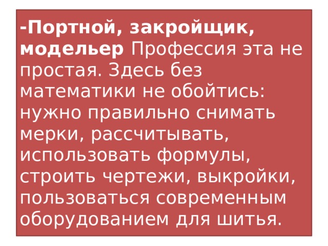 -Портной, закройщик, модельер Профессия эта не простая. Здесь без математики не обойтись: нужно правильно снимать мерки, рассчитывать, использовать формулы, строить чертежи, выкройки, пользоваться современным оборудованием для шитья.