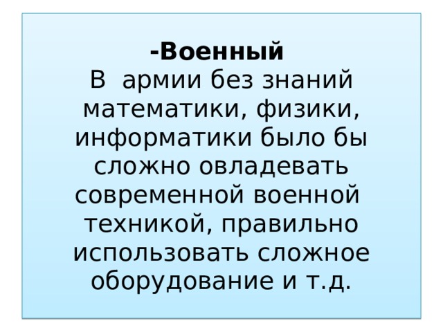 -Военный  В армии без знаний математики, физики, информатики было бы сложно овладевать современной военной техникой, правильно использовать сложное оборудование и т.д.