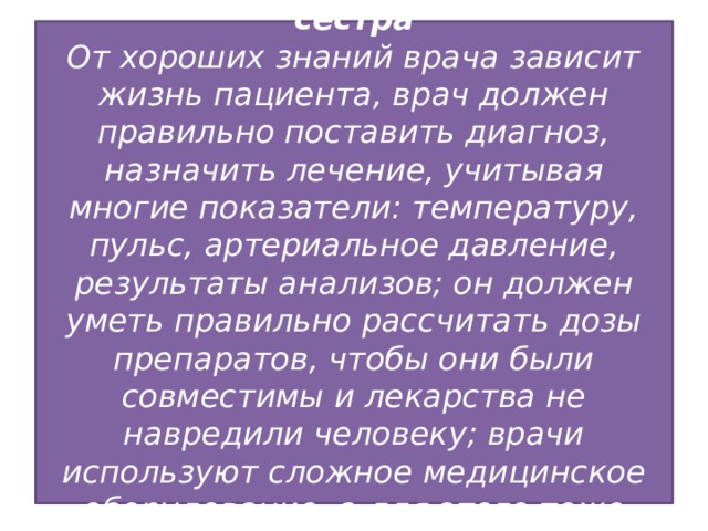 -Врач, ветеринар, медицинская сестра  От хороших знаний врача зависит жизнь пациента, врач должен правильно поставить диагноз, назначить лечение, учитывая многие показатели: температуру, пульс, артериальное давление, результаты анализов; он должен уметь правильно рассчитать дозы препаратов, чтобы они были совместимы и лекарства не навредили человеку; врачи используют сложное медицинское оборудование, а для этого тоже нужно знать математику.