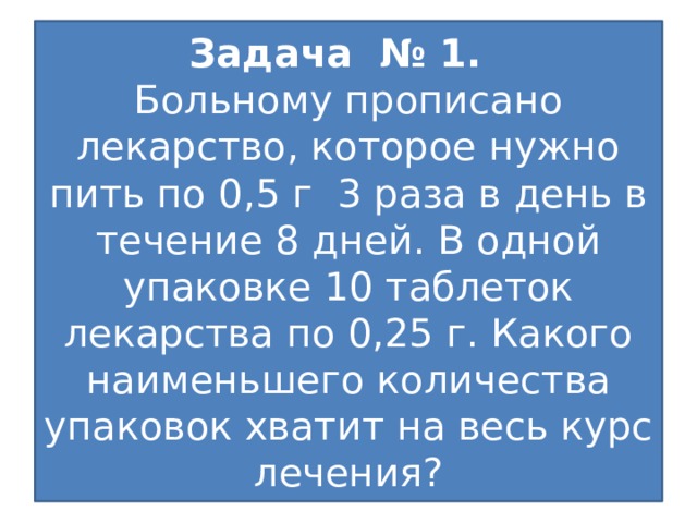 Задача № 1.  Больному прописано лекарство, которое нужно пить по 0,5 г 3 раза в день в течение 8 дней. В одной упаковке 10 таблеток лекарства по 0,25 г. Какого наименьшего количества упаковок хватит на весь курс лечения?