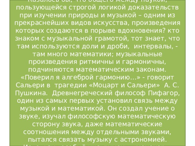 -Композитор, музыкант  Казалось бы, что общего между наукой, пользующейся строгой логикой доказательств при изучении природы и музыкой – одним из прекраснейших видов искусства, произведения которых создаются в порыве вдохновения? кто знаком с музыкальной грамотой, тот знает, что там используются доли и дроби, интервалы, - там много математики; музыкальные произведения ритмичны и гармоничны, подчиняются математическим законам. «Поверил я алгеброй гармонию…» - говорит Сальери в трагедии «Моцарт и Сальери» А. С. Пушкина. Древнегреческий философ Пифагор, один из самых первых установил связь между музыкой и математикой. Он создал учение о звуке, изучал философскую математическую сторону звука, даже математические соотношения между отдельными звуками, пытался связать музыку с астрономией. Используя особый инструмент – монохорд, Пифагор изучал интервалы.