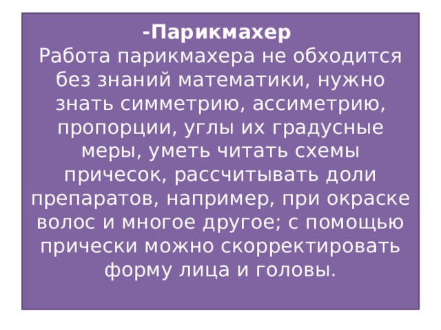 -Парикмахер  Работа парикмахера не обходится без знаний математики, нужно знать симметрию, ассиметрию, пропорции, углы их градусные меры, уметь читать схемы причесок, рассчитывать доли препаратов, например, при окраске волос и многое другое; с помощью прически можно скорректировать форму лица и головы.