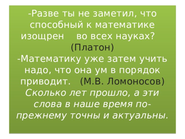 -Разве ты не заметил, что способный к математике изощрен во всех науках? (Платон)  -Математику уже затем учить надо, что она ум в порядок приводит. (М.В. Ломоносов)  Сколько лет прошло, а эти слова в наше время по-прежнему точны и актуальны.