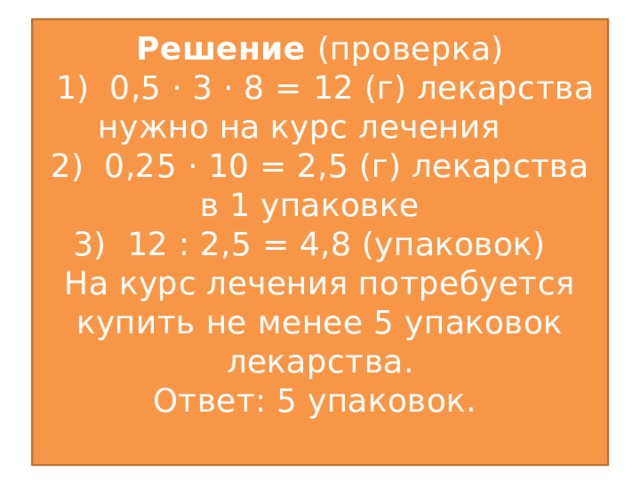 Решение (проверка)  1) 0,5 · 3 · 8 = 12 (г) лекарства нужно на курс лечения  2) 0,25 · 10 = 2,5 (г) лекарства в 1 упаковке  3) 12 : 2,5 = 4,8 (упаковок)  На курс лечения потребуется купить не менее 5 упаковок лекарства.  Ответ: 5 упаковок.