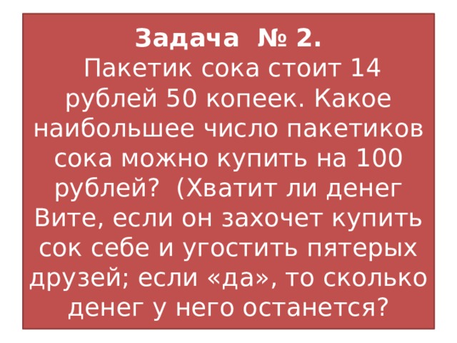 Задача № 2.  Пакетик сока стоит 14 рублей 50 копеек. Какое наибольшее число пакетиков сока можно купить на 100 рублей? (Хватит ли денег Вите, если он захочет купить сок себе и угостить пятерых друзей; если «да», то сколько денег у него останется?