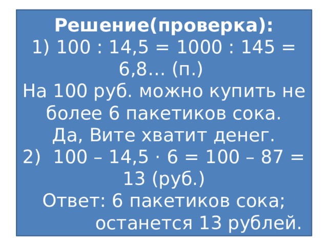 Решение(проверка):  1) 100 : 14,5 = 1000 : 145 = 6,8… (п.)  На 100 руб. можно купить не более 6 пакетиков сока.  Да, Вите хватит денег.  2) 100 – 14,5 · 6 = 100 – 87 = 13 (руб.)  Ответ: 6 пакетиков сока;  останется 13 рублей.