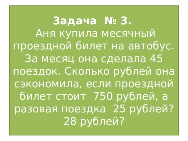 Задача № 3.  Аня купила месячный проездной билет на автобус. За месяц она сделала 45 поездок. Сколько рублей она сэкономила, если проездной билет стоит 750 рублей, а разовая поездка 25 рублей? 28 рублей?