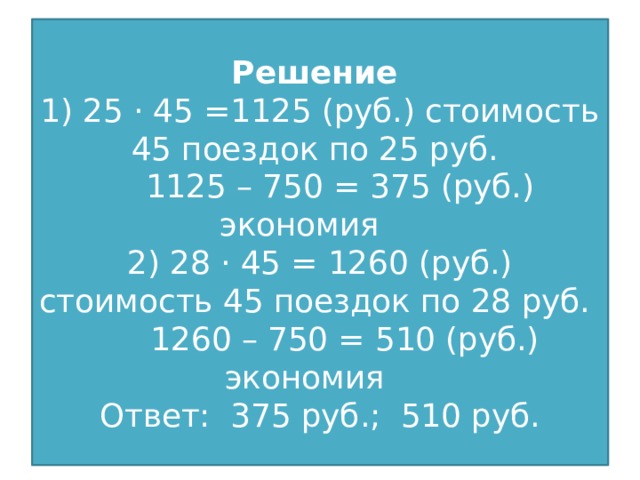 Решение  1) 25 · 45 =1125 (руб.) стоимость 45 поездок по 25 руб.  1125 – 750 = 375 (руб.) экономия  2) 28 · 45 = 1260 (руб.) стоимость 45 поездок по 28 руб.  1260 – 750 = 510 (руб.) экономия  Ответ: 375 руб.; 510 руб.