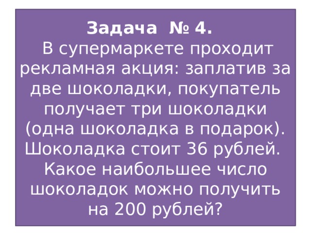 Задача № 4.  В супермаркете проходит рекламная акция: заплатив за две шоколадки, покупатель получает три шоколадки (одна шоколадка в подарок). Шоколадка стоит 36 рублей. Какое наибольшее число шоколадок можно получить на 200 рублей?