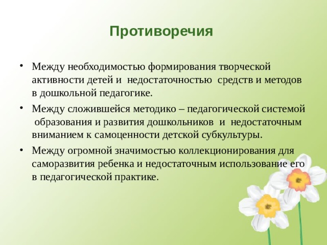 Противоречия  Между необходимостью формирования творческой активности детей и недостаточностью средств и методов в дошкольной педагогике. Между сложившейся методико – педагогической системой образования и развития дошкольников и недостаточным вниманием к самоценности детской субкультуры. Между огромной значимостью коллекционирования для саморазвития ребенка и недостаточным использование его в педагогической практике .