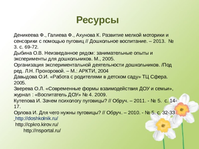 Ресурсы    Деникеева Ф., Галиева Ф., Ахунова К. Развитие мелкой моторики и сенсорики с помощью пуговиц // Дошкольное воспитание. – 2013. № 3. с. 69-72. Дыбина О.В. Неизведанное рядом: занимательные опыты и эксперименты для дошкольников. М., 2005.  Организация экспериментальной деятельности дошкольников. /Под ред. Л.Н. Прохоровой. – М.: АРКТИ, 2004  Давыдова О.И. «Работа с родителями в детском саду» ТЦ Сфера. 2005. Зверева О.Л. «Современные формы взаимодействия ДОУ и семьи», журнал : «Воспитатель ДОУ» № 4. 2009. Кутепова И. Зачем психологу пуговицы? // Обруч. – 2011. - № 5. с. 14-17. Орлова И. Для чего нужны пуговицы? // Обруч. – 2010. - № 5. с. 32-33  http://doshkolnik.ru/  http://cpkro.kirov.ru/  http://nsportal.ru/