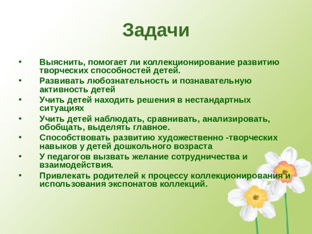 Задачи Выяснить, помогает ли коллекционирование развитию творческих способностей детей. Развивать любознательность и познавательную активность детей Учить детей находить решения в нестандартных ситуациях Учить детей наблюдать, сравнивать, анализировать, обобщать, выделять главное. Способствовать развитию художественно -творческих навыков у детей дошкольного возраста У педагогов вызвать желание сотрудничества и взаимодействия. Привлекать родителей к процессу коллекционирования и использования экспонатов коллекций.