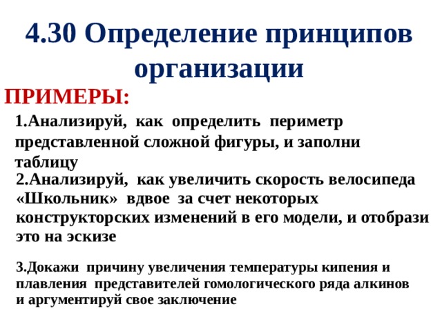 4.30 Определение принципов организации ПРИМЕРЫ: 1.Анализируй, как определить периметр представленной сложной фигуры, и заполни таблицу 2.Анализируй, как увеличить скорость велосипеда «Школьник» вдвое за счет некоторых конструкторских изменений в его модели, и отобрази это на эскизе 3.Докажи причину увеличения температуры кипения и плавления представителей гомологического ряда алкинов и аргументируй свое заключение