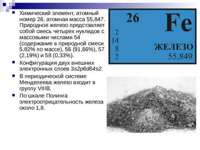 Химический элемент, атомный номер 26, атомная масса 55,847. Природное железо представляет собой смесь четырех нуклидов с массовыми числами 54 (содержание в природной смеси 5,82% по массе), 56 (91,66%), 57 (2,19%) и 58 (0,33%). Конфигурация двух внешних электронных слоев 3 s2p6d64s2 . В периодической системе Менделеева железо входит в группу VIIIВ. По шкале Полинга электроотрицательность железа около 1,8.
