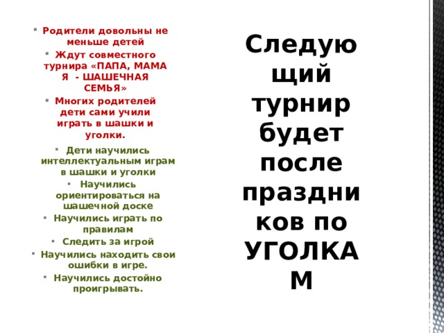 Родители довольны не меньше детей Ждут совместного турнира «ПАПА, МАМА Я - ШАШЕЧНАЯ СЕМЬЯ» Многих родителей дети сами учили играть в шашки и уголки. Следующий турнир будет после праздников по УГОЛКАМ  Дети научились интеллектуальным играм в шашки и уголки Научились ориентироваться на шашечной доске Научились играть по правилам Следить за игрой Научились находить свои ошибки в игре. Научились достойно проигрывать.