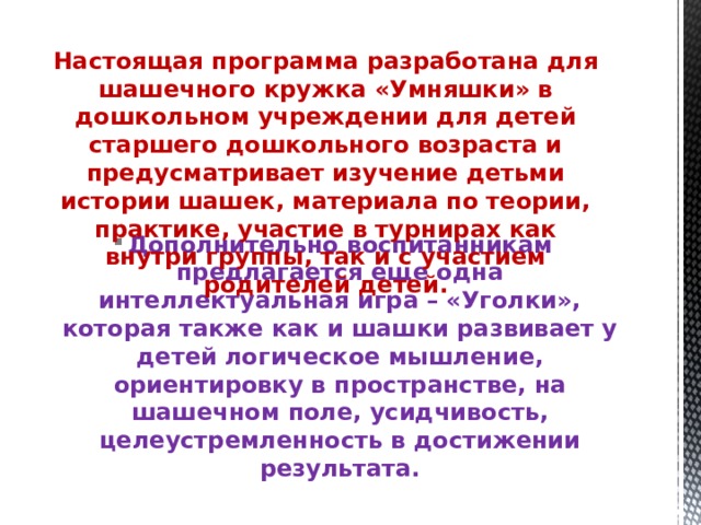 Настоящая программа разработана для шашечного кружка «Умняшки» в дошкольном учреждении для детей старшего дошкольного возраста и предусматривает изучение детьми истории шашек, материала по теории, практике, участие в турнирах как внутри группы, так и с участием родителей детей.