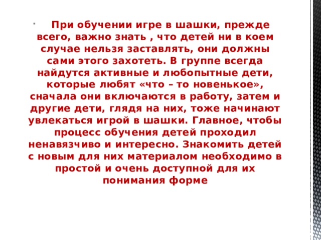       При обучении игре в шашки, прежде всего, важно знать , что детей ни в коем случае нельзя заставлять, они должны сами этого захотеть. В группе всегда найдутся активные и любопытные дети, которые любят «что – то новенькое», сначала они включаются в работу, затем и другие дети, глядя на них, тоже начинают увлекаться игрой в шашки. Главное, чтобы процесс обучения детей проходил ненавязчиво и интересно. Знакомить детей с новым для них материалом необходимо в простой и очень доступной для их понимания форме