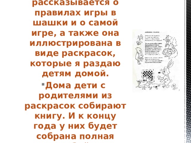 В ней доступно рассказывается о правилах игры в шашки и о самой игре, а также она иллюстрирована в виде раскрасок, которые я раздаю детям домой. Дома дети с родителями из раскрасок собирают книгу. И к концу года у них будет собрана полная книга «Зайкины шашки» в стихах .