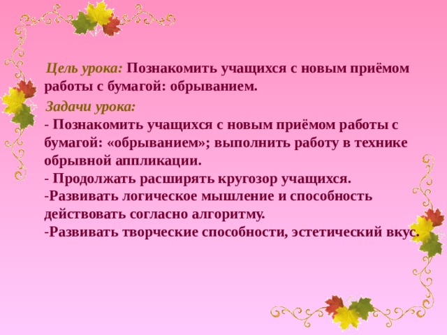 Цель урока:  Познакомить учащихся с новым приёмом работы с бумагой: обрыванием.  Задачи урока:  - Познакомить учащихся с новым приёмом работы с бумагой: «обрыванием»; выполнить работу в технике обрывной аппликации.  - Продолжать расширять кругозор учащихся.  - Развивать логическое мышление и способность действовать согласно алгоритму.  - Развивать творческие способности, эстетический вкус.