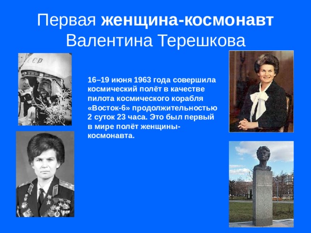 Первая женщина-космонавт Валентина Терешкова 16–19 июня 1963 года совершила космический полёт в качестве пилота космического корабля «Восток-6» продолжительностью 2 суток 23 часа. Это был первый в мире полёт женщины-космонавта.