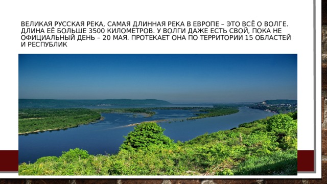 Великая русская река, самая длинная река в Европе – это всё о Волге. Длина её больше 3500 километров. У Волги даже есть свой, пока не официальный день – 20 мая. Протекает она по территории 15 областей и республик