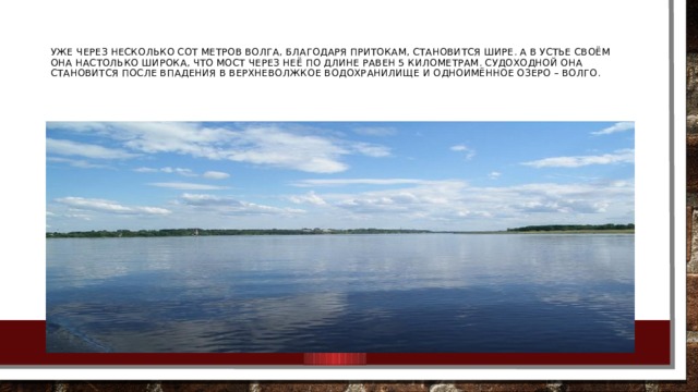 Уже через несколько сот метров Волга, благодаря притокам, становится шире. А в устье своём она настолько широка, что мост через неё по длине равен 5 километрам. Судоходной она становится после впадения в Верхневолжкое водохранилище и одноимённое озеро – Волго.