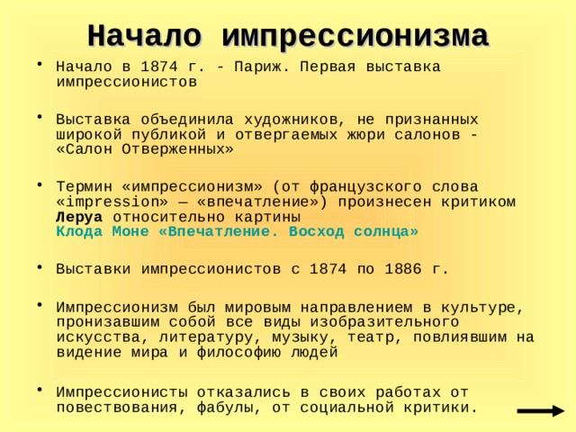 Начало импрессионизма Начало в 1874 г. - Париж. Первая выставка импрессионистов Выставка объединила художников, не признанных широкой публикой и  отвергаемых жюри салонов - «Салон Отверженных» Термин «импрессионизм» (от французского слова «impression» — «впечатление») произнесен критиком Леруа относительно картины Клода Моне «Впечатление. Восход солнца»