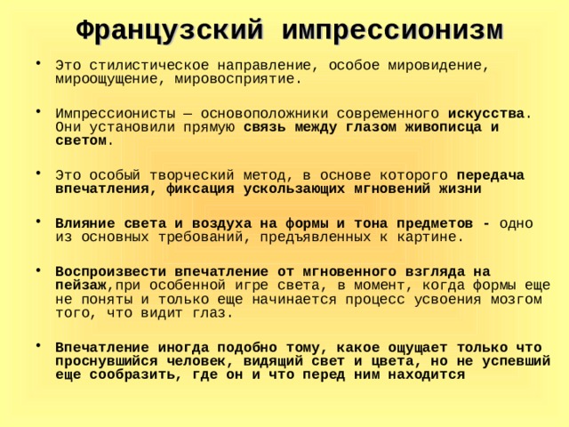 Французский импрессионизм Это стилистическое направление, особое мировидение, мироощущение, мировосприятие. Импрессионисты — основоположники современного искусства . Они установили прямую связь между глазом живописца и светом . Это особый творческий метод, в основе которого передача впечатления, фиксация ускользающих мгновений жизни