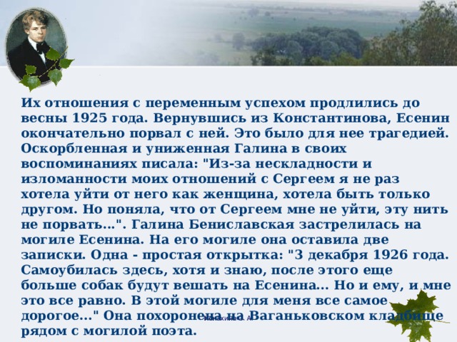 Их отношения с переменным успехом продлились до весны 1925 года. Вернувшись из Константинова, Есенин окончательно порвал с ней. Это было для нее трагедией. Оскорбленная и униженная Галина в своих воспоминаниях писала: 