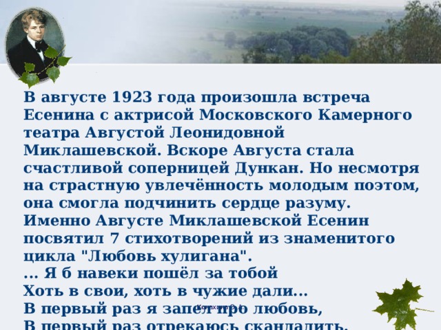 В августе 1923 года произошла встреча Есенина с актрисой Московского Камерного театра Августой Леонидовной Миклашевской. Вскоре Августа стала счастливой соперницей Дункан. Но несмотря на страстную увлечённость молодым поэтом, она смогла подчинить сердце разуму. Именно Августе Миклашевской Есенин посвятил 7 стихотворений из знаменитого цикла 