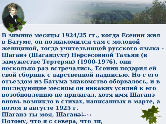 В зимние месяцы 1924/25 гг., когда Есенин жил в Батуме, он познакомился там с молодой женщиной, тогда учительницей русского языка - Шаганэ (Шагандухт) Нерсесовной Тальян (в замужестве Тертерян) (1900-1976), они несколько раз встречались, Есенин подарил ей свой сборник с дарственной надписью. Но с его отъездом из Батума знакомство оборвалось, и в последующие месяцы он никаких усилий к его возобновлению не прилагал, хотя имя Шаганэ вновь возникло в стихах, написанных в марте, а потом в августе 1925 г. Шаганэ ты моя, Шаганэ!  Потому, что я с севера, что ли,  Я готов рассказать тебе поле,  Про волнистую рожь при луне.  Шаганэ ты моя, Шаганэ. Конахина О. А.