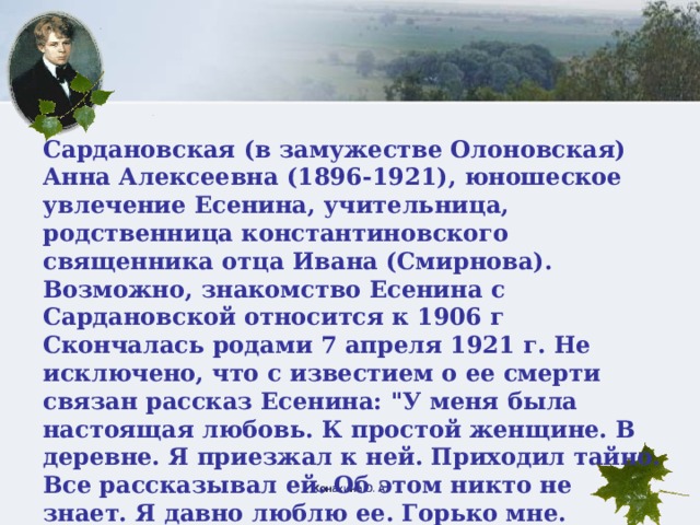 Сардановская (в замужестве Олоновская) Анна Алексеевна (1896-1921), юношеское увлечение Есенина, учительница, родственница константиновского священника отца Ивана (Смирнова). Возможно, знакомство Есенина с Сардановской относится к 1906 г Скончалась родами 7 апреля 1921 г. Не исключено, что с известием о ее смерти связан рассказ Есенина: 