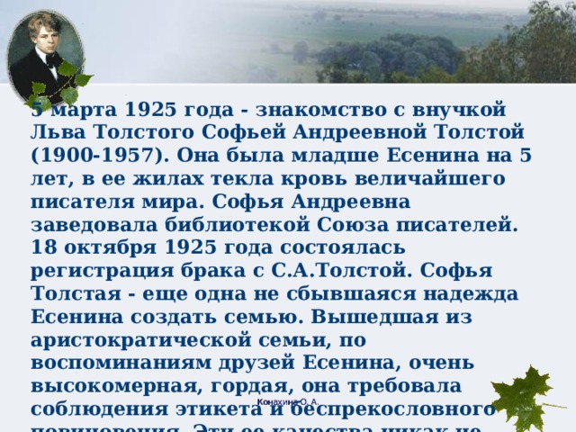 5 марта 1925 года - знакомство с внучкой Льва Толстого Софьей Андреевной Толстой (1900-1957). Она была младше Есенина на 5 лет, в ее жилах текла кровь величайшего писателя мира. Софья Андреевна заведовала библиотекой Союза писателей. 18 октября 1925 года состоялась регистрация брака с С.А.Толстой. Софья Толстая - еще одна не сбывшаяся надежда Есенина создать семью. Вышедшая из аристократической семьи, по воспоминаниям друзей Есенина, очень высокомерная, гордая, она требовала соблюдения этикета и беспрекословного повиновения. Эти ее качества никак не сочетались с простотой, великодушием, веселостью, озорным характером Сергея. Вскоре они разошлись. Конахина О. А.