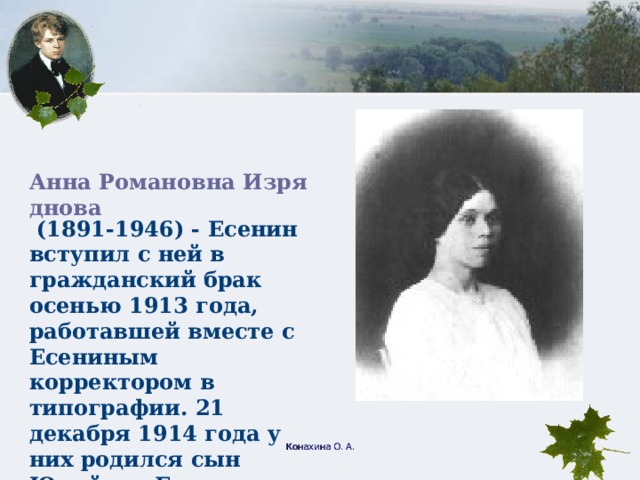 Анна Романовна Изряднова (1891-1946) - Есенин вступил с ней в гражданский брак осенью 1913 года, работавшей вместе с Есениным корректором в типографии. 21 декабря 1914 года у них родился сын Юрий, но Есенин вскоре оставил семью. Конахина О. А.