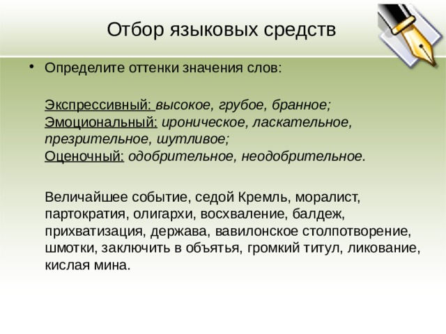 Отбор языковых средств Определите оттенки значения слов:  Экспрессивный:  высокое, грубое, бранное;  Эмоциональный: ироническое, ласкательное, презрительное, шутливое;  Оценочный:  одобрительное, неодобрительное.   Величайшее событие, седой Кремль, моралист, партократия, олигархи, восхваление, балдеж, прихватизация, держава, вавилонское столпотворение, шмотки, заключить в объятья, громкий титул, ликование, кислая мина.