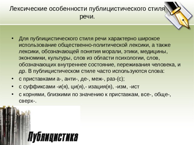 Лексические особенности публицистического стиля речи. Для публицистического стиля речи характерно широкое использование общественно-политической лексики, а также лексики, обозначающей понятия морали, этики, медицины, экономики, культуры, слов из области психологии, слов, обозначающих внутреннее состояние, переживания человека, и др. В публицистическом стиле часто используются слова: с приставками а-, анти-, де-, меж-, раз-(с); c cуффиксами -и(я), ци(я),- изация(я), -изм, -ист с корнями, близкими по значению к приставкам, все-, обще-, сверх-.